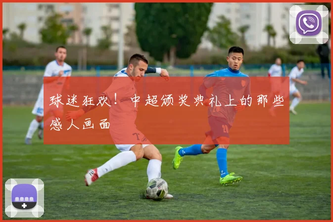 球迷狂欢！中超颁奖典礼上的那些感人画面