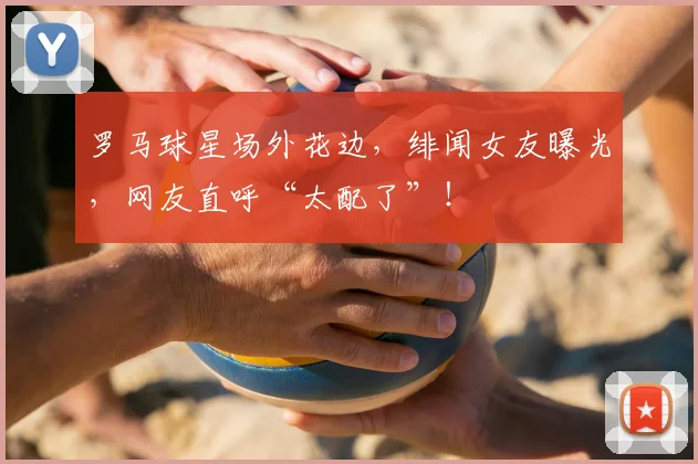 罗马球星场外花边，绯闻女友曝光，网友直呼“太配了”！
