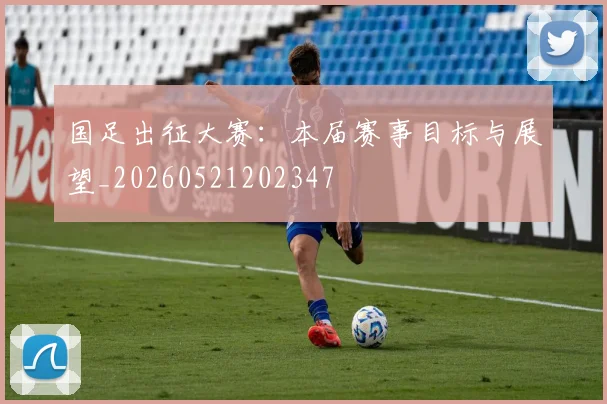 国足出征大赛：本届赛事目标与展望_20260521202347