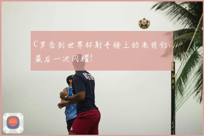 C罗告别世界杯射手榜上的老将们，最后一次闪耀！