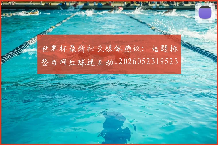 世界杯最新社交媒体热议：话题标签与网红球迷互动_20260523195232