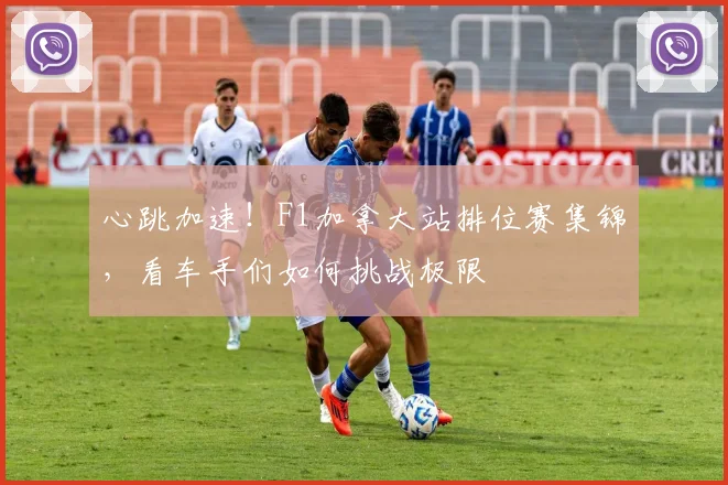 心跳加速！F1加拿大站排位赛集锦，看车手们如何挑战极限