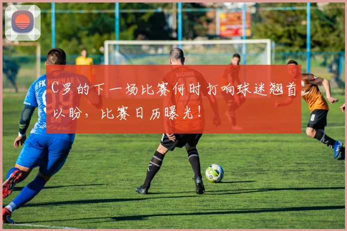 C罗的下一场比赛何时打响球迷翘首以盼，比赛日历曝光！
