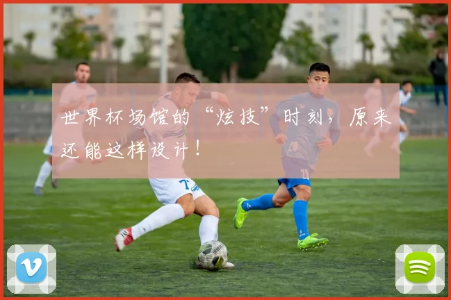 世界杯场馆的“炫技”时刻，原来还能这样设计！