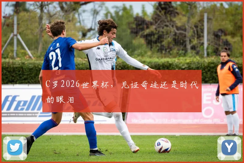 C罗2026世界杯，见证奇迹还是时代的眼泪