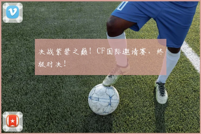 决战紫禁之巅！CF国际邀请赛，终极对决！