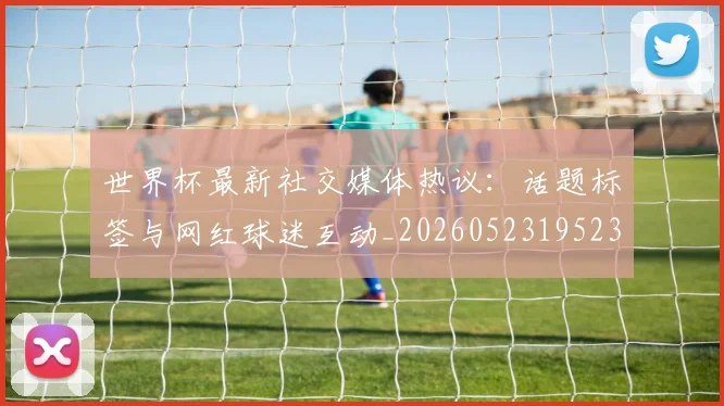 世界杯最新社交媒体热议：话题标签与网红球迷互动_20260523195232